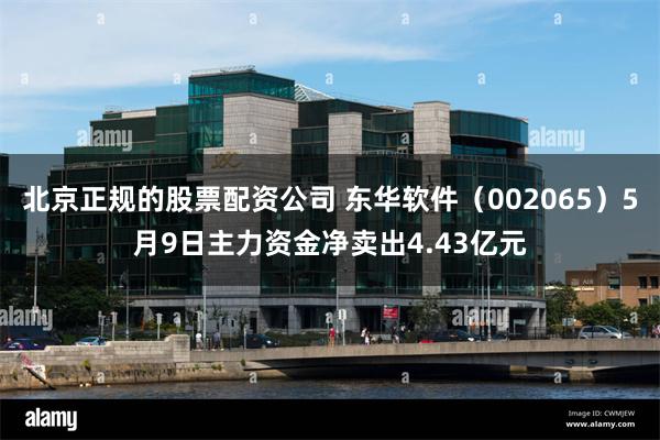 北京正规的股票配资公司 东华软件（002065）5月9日主力资金净卖出4.43亿元
