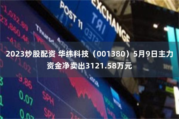2023炒股配资 华纬科技（001380）5月9日主力资金净卖出3121.58万元