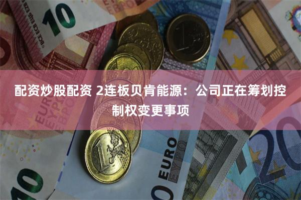 配资炒股配资 2连板贝肯能源：公司正在筹划控制权变更事项