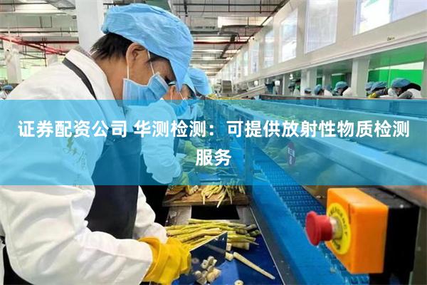 证券配资公司 华测检测：可提供放射性物质检测服务