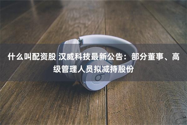 什么叫配资股 汉威科技最新公告：部分董事、高级管理人员拟减持股份