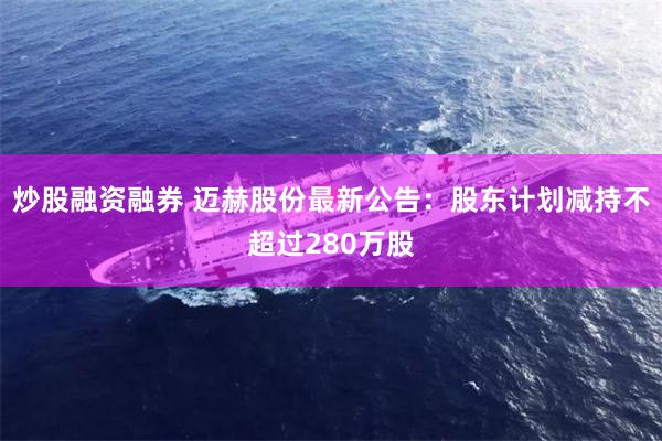 炒股融资融券 迈赫股份最新公告：股东计划减持不超过280万股