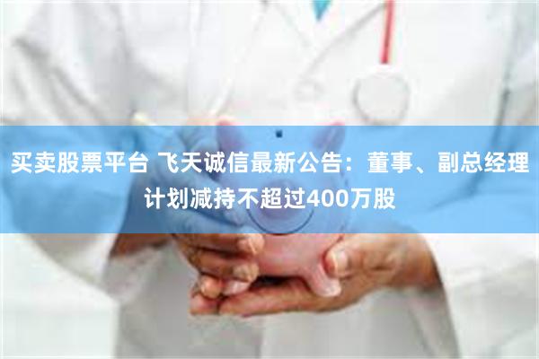 买卖股票平台 飞天诚信最新公告：董事、副总经理计划减持不超过400万股
