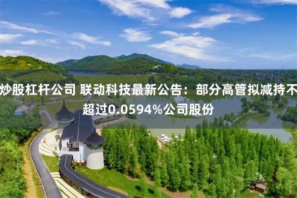 炒股杠杆公司 联动科技最新公告：部分高管拟减持不超过0.0594%公司股份