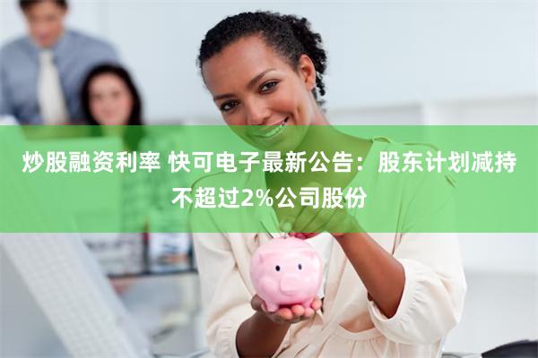 炒股融资利率 快可电子最新公告：股东计划减持不超过2%公司股份