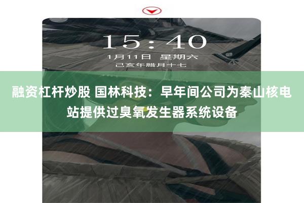 融资杠杆炒股 国林科技：早年间公司为秦山核电站提供过臭氧发生器系统设备