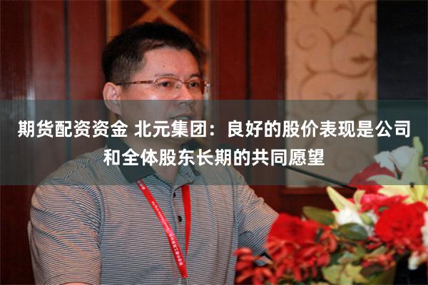 期货配资资金 北元集团：良好的股价表现是公司和全体股东长期的共同愿望