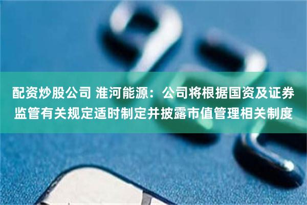 配资炒股公司 淮河能源：公司将根据国资及证券监管有关规定适时制定并披露市值管理相关制度