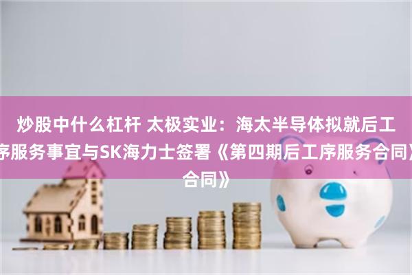 炒股中什么杠杆 太极实业：海太半导体拟就后工序服务事宜与SK海力士签署《第四期后工序服务合同》