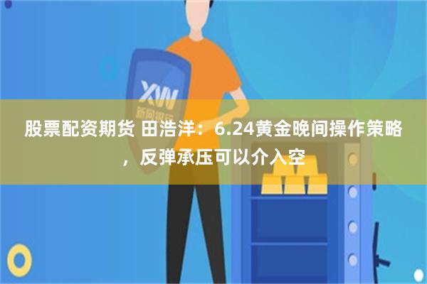 股票配资期货 田浩洋：6.24黄金晚间操作策略，反弹承压可以介入空