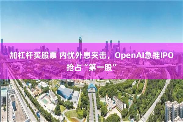 加杠杆买股票 内忧外患夹击，OpenAI急推IPO抢占“第一股”