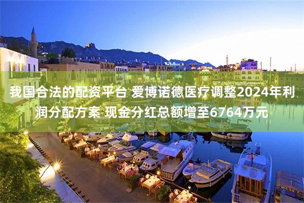 我国合法的配资平台 爱博诺德医疗调整2024年利润分配方案 现金分红总额增至6764万元