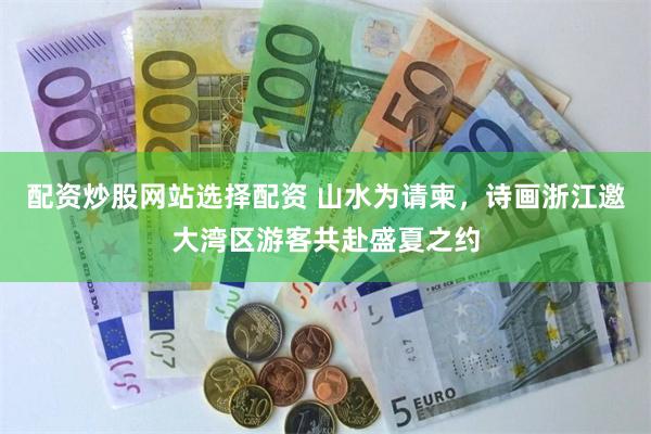 配资炒股网站选择配资 山水为请柬，诗画浙江邀大湾区游客共赴盛夏之约