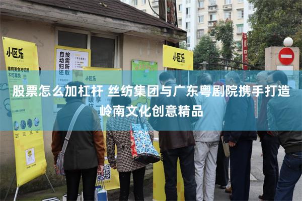 股票怎么加杠杆 丝纺集团与广东粤剧院携手打造岭南文化创意精品