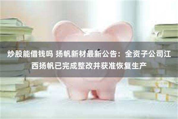 炒股能借钱吗 扬帆新材最新公告：全资子公司江西扬帆已完成整改并获准恢复生产