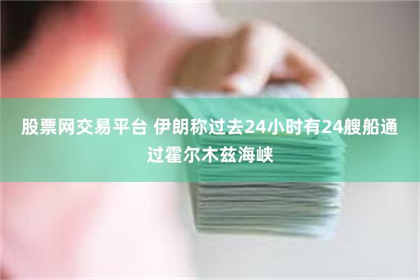 股票网交易平台 伊朗称过去24小时有24艘船通过霍尔木兹海峡
