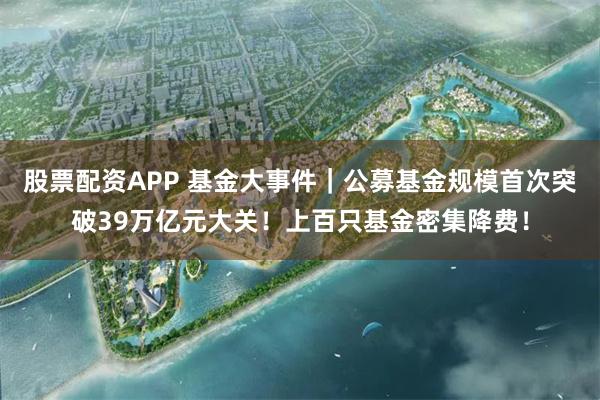 股票配资APP 基金大事件｜公募基金规模首次突破39万亿元大关！上百只基金密集降费！