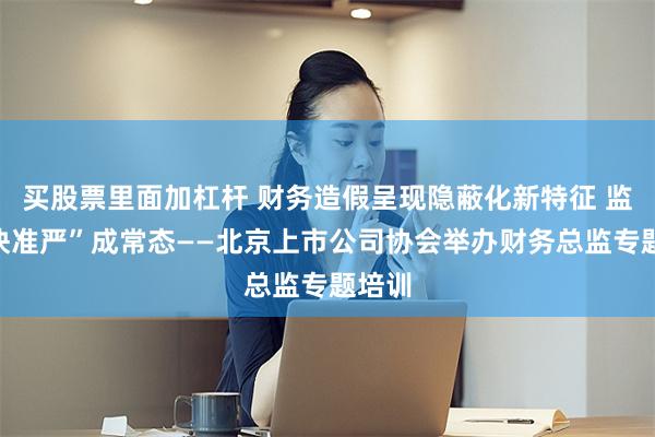买股票里面加杠杆 财务造假呈现隐蔽化新特征 监管“快准严”成常态——北京上市公司协会举办财务总监专题培训