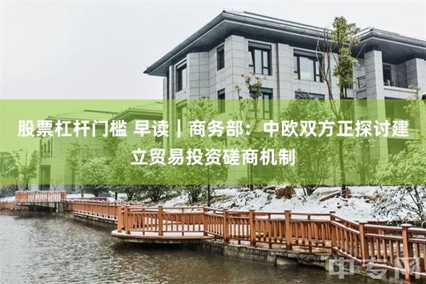 股票杠杆门槛 早读｜商务部：中欧双方正探讨建立贸易投资磋商机制