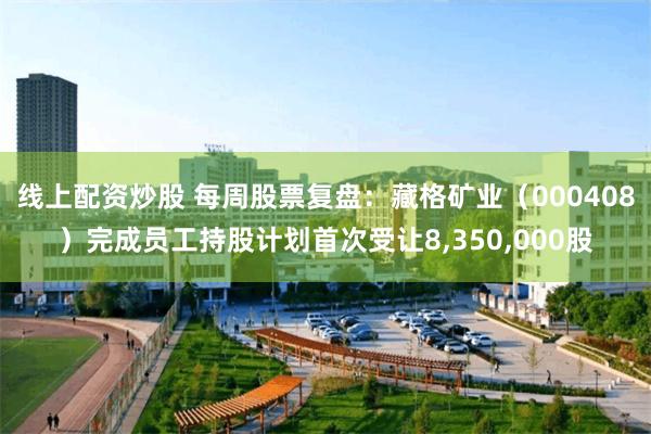 线上配资炒股 每周股票复盘：藏格矿业（000408）完成员工持股计划首次受让8,350,000股