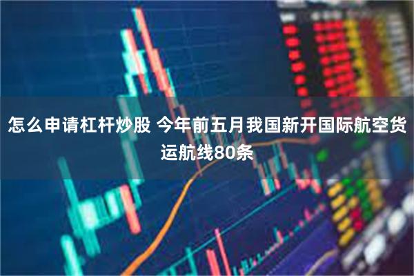 怎么申请杠杆炒股 今年前五月我国新开国际航空货运航线80条