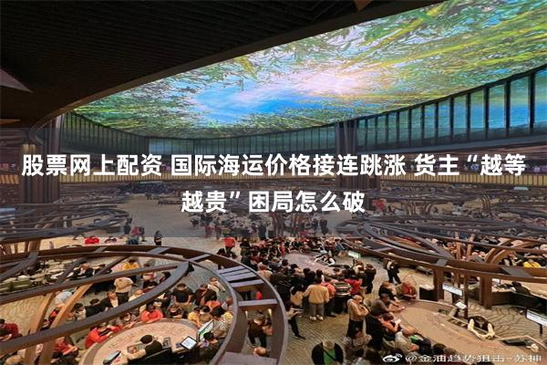 股票网上配资 国际海运价格接连跳涨 货主“越等越贵”困局怎么破