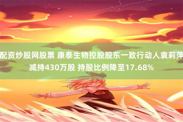 配资炒股网股票 康泰生物控股股东一致行动人袁莉萍减持430万股 持股比例降至17.68%