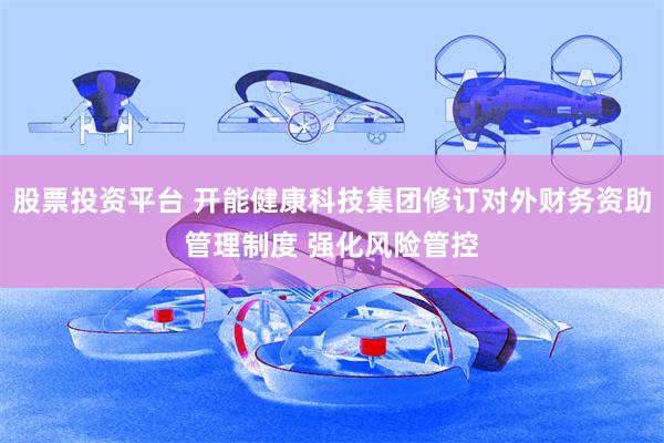 股票投资平台 开能健康科技集团修订对外财务资助管理制度 强化风险管控