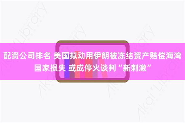 配资公司排名 美国拟动用伊朗被冻结资产赔偿海湾国家损失 或成停火谈判“新刺激”
