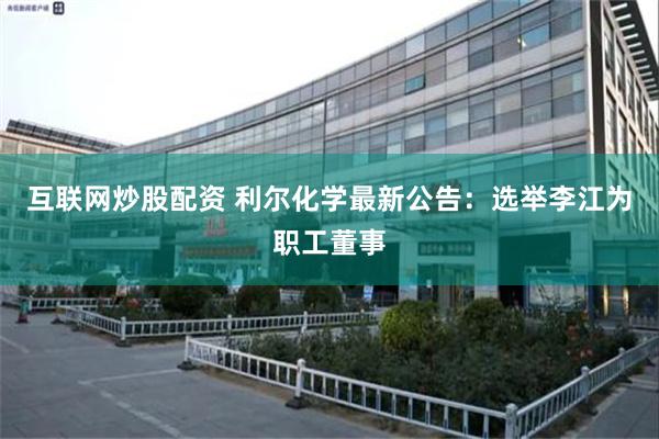 互联网炒股配资 利尔化学最新公告：选举李江为职工董事