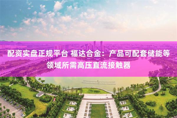 配资实盘正规平台 福达合金：产品可配套储能等领域所需高压直流接触器