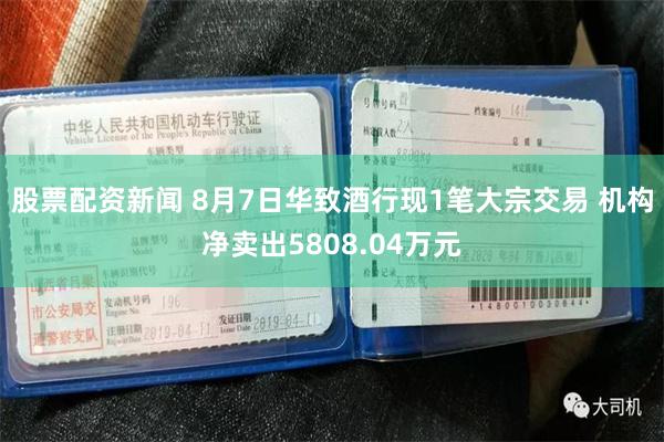 股票配资新闻 8月7日华致酒行现1笔大宗交易 机构净卖出5808.04万元