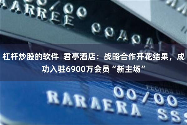 杠杆炒股的软件  君亭酒店：战略合作开花结果，成功入驻6900万会员“新主场”