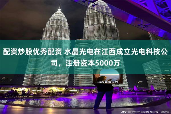 配资炒股优秀配资 水晶光电在江西成立光电科技公司，注册资本5000万