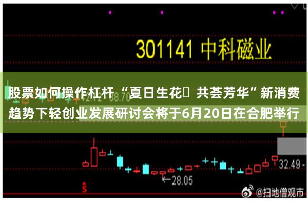 股票如何操作杠杆 “夏日生花・共荟芳华”新消费趋势下轻创业发展研讨会将于6月20日在合肥举行