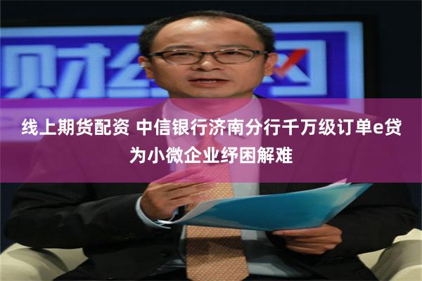 线上期货配资 中信银行济南分行千万级订单e贷为小微企业纾困解难