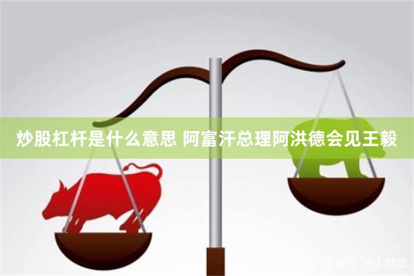 炒股杠杆是什么意思 阿富汗总理阿洪德会见王毅