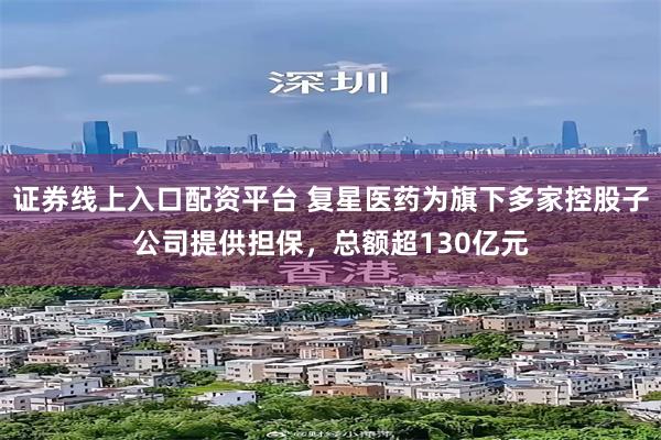 证券线上入口配资平台 复星医药为旗下多家控股子公司提供担保,总额超130亿元