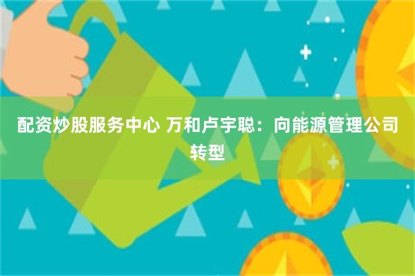配资炒股服务中心 万和卢宇聪：向能源管理公司转型
