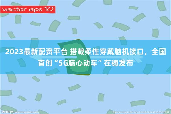 2023最新配资平台 搭载柔性穿戴脑机接口,全国首创“5G脑心动车”在穗发布