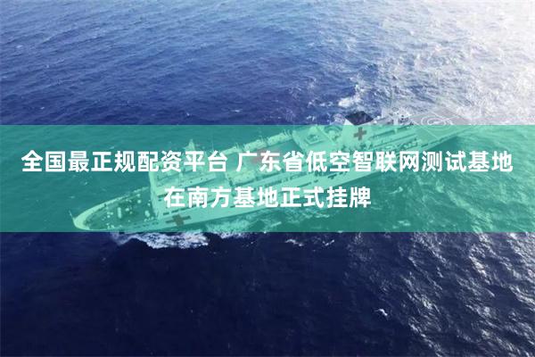 全国最正规配资平台 广东省低空智联网测试基地在南方基地正式挂牌