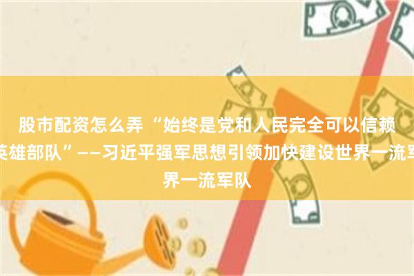 股市配资怎么弄 “始终是党和人民完全可以信赖的英雄部队”——习近平强军思想引领加快建设世界一流军队