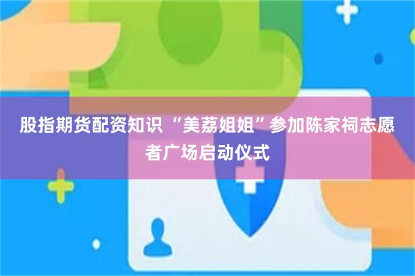 股指期货配资知识 “美荔姐姐”参加陈家祠志愿者广场启动仪式