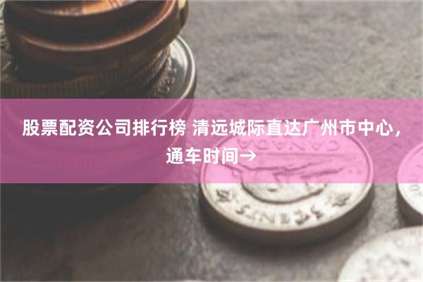 股票配资公司排行榜 清远城际直达广州市中心，通车时间→