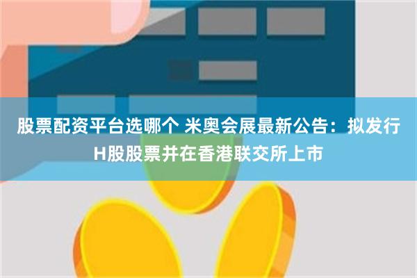 股票配资平台选哪个 米奥会展最新公告:拟发行H股股票并在香港联交所上市
