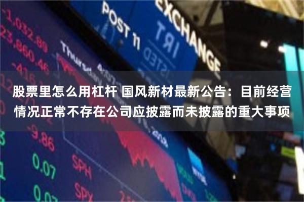 股票里怎么用杠杆 国风新材最新公告：目前经营情况正常不存在公司应披露而未披露的重大事项