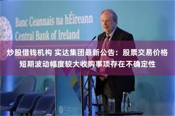 炒股借钱机构 实达集团最新公告：股票交易价格短期波动幅度较大收购事项存在不确定性