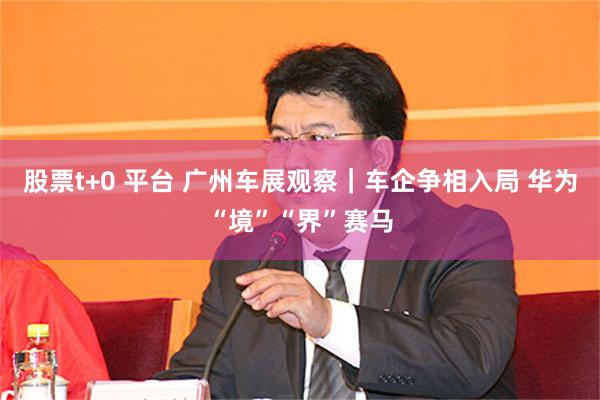 股票t+0 平台 广州车展观察｜车企争相入局 华为“境”“界”赛马