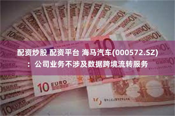 配资炒股 配资平台 海马汽车(000572.SZ)：公司业务不涉及数据跨境流转服务