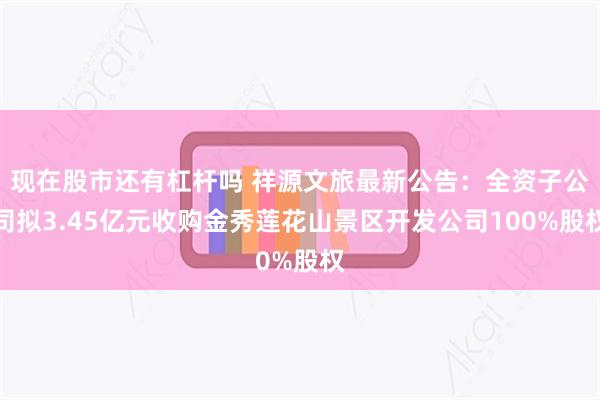 现在股市还有杠杆吗 祥源文旅最新公告：全资子公司拟3.45亿元收购金秀莲花山景区开发公司100%股权